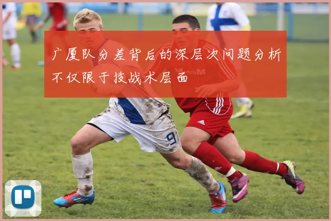 广厦队分差背后的深层次问题分析不仅限于技战术层面
