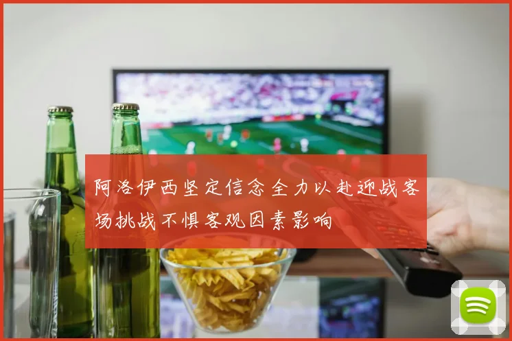 阿洛伊西坚定信念全力以赴迎战客场挑战不惧客观因素影响