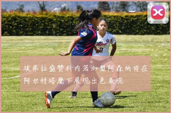 埃弗拉盛赞科内若加盟阿森纳将在阿尔特塔麾下展现出色表现
