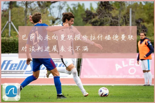 巴萨尚未向曼联报价拉什福德曼联对谈判进展表示不满