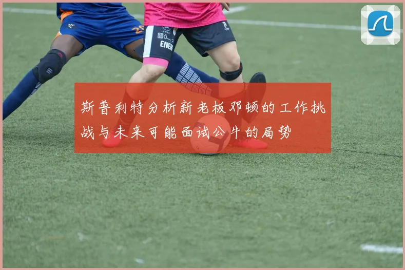 斯普利特分析新老板邓顿的工作挑战与未来可能面试公牛的局势
