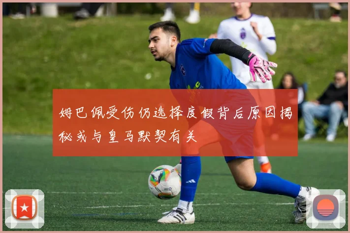 姆巴佩受伤仍选择度假背后原因揭秘或与皇马默契有关
