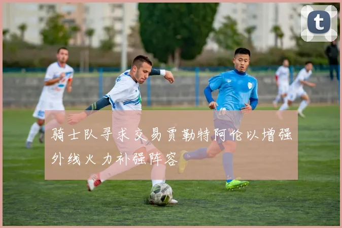 骑士队寻求交易贾勒特阿伦以增强外线火力补强阵容