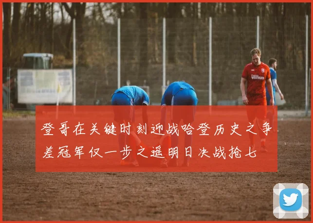 登哥在关键时刻迎战哈登历史之争差冠军仅一步之遥明日决战抢七