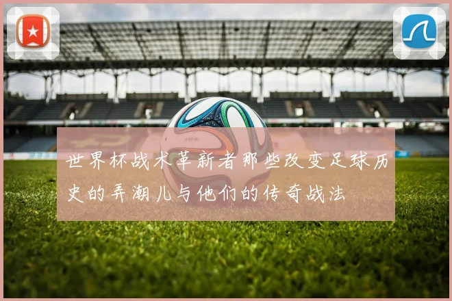 世界杯战术革新者那些改变足球历史的弄潮儿与他们的传奇战法