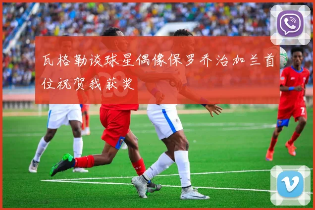 瓦格勒谈球星偶像保罗乔治加兰首位祝贺我获奖