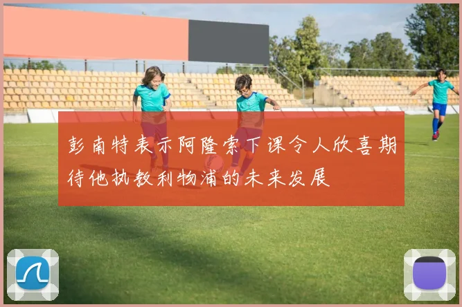 彭南特表示阿隆索下课令人欣喜期待他执教利物浦的未来发展