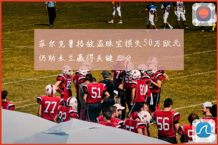 菲尔克鲁格被盗珠宝损失50万欧元仍助米兰赢得关键三分