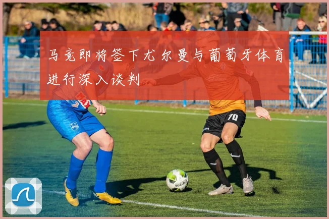 马竞即将签下尤尔曼与葡萄牙体育进行深入谈判