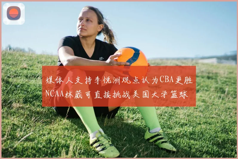 媒体人支持李悦洲观点认为CBA更胜NCAA林葳可直接挑战美国大学篮球